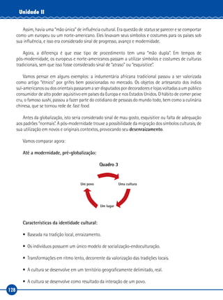 128
Unidade II
Assim, havia uma “mão única” de influência cultural. Era questão de status se parecer e se comportar
como um europeu ou um norte‑americano. Eles levavam seus símbolos e costumes para os países sob
sua influência, e isso era considerado sinal de progresso, avanço e modernidade.
Agora, a diferença é que esse tipo de procedimento tem uma “mão dupla”. Em tempos de
pós‑modernidade, os europeus e norte‑americanos passam a utilizar símbolos e costumes de culturas
tradicionais, sem que isso fosse considerado sinal de “atraso” ou “esquisitice”.
Vamos pensar em alguns exemplos: a indumentária africana tradicional passou a ser valorizada
como artigo “étnico” por grifes bem posicionadas no mercado. Os objetos de artesanato dos índios
sul‑americanos ou dos orientais passaram a ser disputados por decoradores e lojas voltadas a um público
consumidor de alto poder aquisitivo em países da Europa e nos Estados Unidos. O hábito de comer peixe
cru, o famoso sushi, passou a fazer parte do cotidiano de pessoas do mundo todo, bem como a culinária
chinesa, que se tornou rede de fast food.
Antes da globalização, isto seria considerado sinal de mau gosto, esquisitice ou falta de adequação
aos padrões “normais”. A pós‑modernidade trouxe a possibilidade da migração dos símbolos culturais, de
sua utilização em novos e originais contextos, provocando seu desenraizamento.
Vamos comparar agora:
Até a modernidade, pré‑globalização:
Quadro 3
Um povo Uma cultura
Um lugar
Características da identidade cultural:
•	 Baseada na tradição local, enraizamento.
•	 Os indivíduos possuem um único modelo de socialização‑endoculturação.
•	 Transformações em ritmo lento, decorrente da valorização das tradições locais.
•	 A cultura se desenvolve em um território geograficamente delimitado, real.
•	 A cultura se desenvolve como resultado da interação de um povo.
 