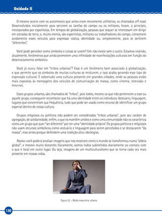130
Unidade II
O mesmo ocorre com os automóveis que antes eram meramente utilitários, os chamados off road.
Desenvolvidos inicialmente para servirem as tarefas do campo ou os militares, foram, a princípio,
incorporados por esportistas. Em tempos de globalização, pessoas que sequer se interessam em dirigir
em estradas de terra, e, muito menos, são esportistas, militares ou trabalhadores do campo, consomem
avidamente esses veículos para expressar status, identidade ou, simplesmente, para se sentirem
“diferentes”.
Você pode perceber como símbolos e coisas se unem? Um não existe sem o outro. Estamos vivendo,
atualmente, fenômenos que ainda prometem uma infinidade de manifestações culturais em função do
desenraizamento simbólico.
Você já ouviu falar em “tribos urbanas”? Esse é um fenômeno bem associado à globalização,
e que permite que os símbolos de muitas culturas se misturem, e isso acaba gerando esse tipo de
expressão cultural. É sobretudo uma cultura presente em grandes cidades, onde as pessoas estão
mais expostas às mensagens dos veículos de comunicação de massa, como cinema, televisão e
Internet.
Esses grupos urbanos, são chamados de “tribos”, pois todos, mesmo os que não pertencem a esse ou
aquele grupo, conseguem reconhecer que há uma identidade entre os indivíduos. Vestuário, linguagem,
lugares que concentram sua frequência, tudo que pode ser usado como recurso de identificar um grupo
especial dentro de nossa cultura.
Grupos religiosos ou políticos não podem ser consideradas “tribos urbanas”, pois seu caráter de
agregação, de solidariedade, enfim, o que os mantêm unidos e como uma comunidade não os caracteriza
como um grupo que quer “ser diferente” por ter uma “identidade própria”. Os grupos políticos e religiosos
não usam recursos simbólicos como vestuário e linguagem para serem percebidos e se destacarem “da
massa”, mas antes porque defendem uma tradição e/ou ideologias.
Abaixo você poderá analisar imagens que nos mostram como o mundo se transformou numa “aldeia
global”, e mesmo muito distantes fisicamente, somos todos submetidos diariamente ao contato com
o que é local em outro lugar. Ou seja, imagens de um multiculturalismo que se torna cada vez mais
presente em nossas vidas.
Figura 22 – Moda masculina urbana.
 