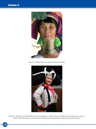 132
Unidade II
Figura 25 – Mulher Kayan com argolas no pescoço, Tailândia.
Figura 26 – Menina da comunidade Miao, China. Entre esse povo, o cabelo feminino é deixado de herança pelas avós e mães, e a
estética tradicional exige que muitos metros de cabelos sejam cuidadosamente enrolados para a beleza feminina.
 