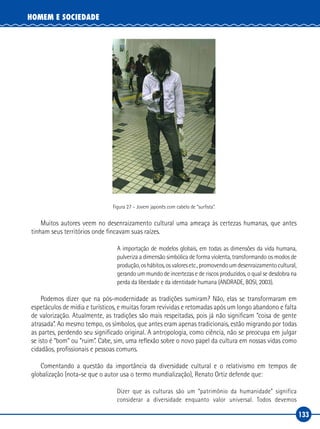 133
HOMEM E SOCIEDADE
Figura 27 – Jovem japonês com cabelo de “surfista”.
Muitos autores veem no desenraizamento cultural uma ameaça às certezas humanas, que antes
tinham seus territórios onde fincavam suas raízes.
A importação de modelos globais, em todas as dimensões da vida humana,
pulveriza a dimensão simbólica de forma violenta, transformando os modos de
produção,oshábitos,osvaloresetc.,promovendoumdesenraizamentocultural,
gerando um mundo de incertezas e de riscos produzidos, o qual se desdobra na
perda da liberdade e da identidade humana (ANDRADE, BOSI, 2003).
Podemos dizer que na pós‑modernidade as tradições sumiram? Não, elas se transformaram em
espetáculos de mídia e turísticos, e muitas foram revividas e retomadas após um longo abandono e falta
de valorização. Atualmente, as tradições são mais respeitadas, pois já não significam “coisa de gente
atrasada”. Ao mesmo tempo, os símbolos, que antes eram apenas tradicionais, estão migrando por todas
as partes, perdendo seu significado original. A antropologia, como ciência, não se preocupa em julgar
se isto é “bom” ou “ruim”. Cabe, sim, uma reflexão sobre o novo papel da cultura em nossas vidas como
cidadãos, profissionais e pessoas comuns.
Comentando a questão da importância da diversidade cultural e o relativismo em tempos de
globalização (nota‑se que o autor usa o termo mundialização), Renato Ortiz defende que:
Dizer que as culturas são um “patrimônio da humanidade” significa
considerar a diversidade enquanto valor universal. Todos devemos
 