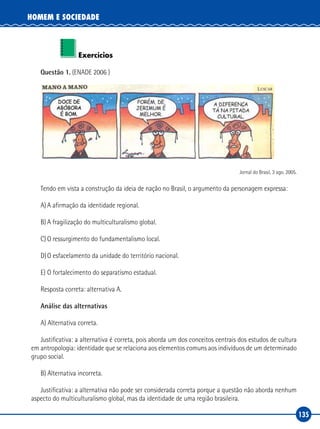 135
HOMEM E SOCIEDADE
Exercícios
Questão 1. (ENADE 2006 )
Jornal do Brasil, 3 ago. 2005.
Tendo em vista a construção da ideia de nação no Brasil, o argumento da personagem expressa:
A)	A afirmação da identidade regional.
B)	A fragilização do multiculturalismo global.
C)	O ressurgimento do fundamentalismo local.
D)	O esfacelamento da unidade do território nacional.
E)	O fortalecimento do separatismo estadual.
Resposta correta: alternativa A.
Análise das alternativas
A) Alternativa correta.
Justificativa: a alternativa é correta, pois aborda um dos conceitos centrais dos estudos de cultura
em antropologia: identidade que se relaciona aos elementos comuns aos indivíduos de um determinado
grupo social.
B) Alternativa incorreta.
Justificativa: a alternativa não pode ser considerada correta porque a questão não aborda nenhum
aspecto do multiculturalismo global, mas da identidade de uma região brasileira.
 