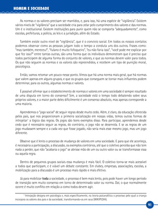 91
HOMEM E SOCIEDADE
As normas e os valores precisam ser mantidos, e, para isso, há uma espécie de “vigilância”. Existem
vários níveis de “vigilância” que a sociedade cria para zelar pelo cumprimento dos valores e das normas.
Um é o institucional. Existem instituições para punir quem não se comporta “adequadamente”, como
escolas, prefeituras, a polícia, as leis e a jurisdição, além do Estado.
Também existe outro nível de “vigilância”, que é o convívio social. Em todos os nossos contatos
podemos observar como as pessoas julgam todo o tempo a conduta uns dos outros. Frases como:
“mas também, mereceu!”, “fulano é muito fofoqueiro”, “eu não faria isso”, “você pode me explicar por
que fez isso?” entre tantas outras, são uma forma que os indivíduos demonstram que é preciso que
todos participem de alguma forma do conjunto de valores, e que as normas devem valer para todos.
Os que não seguem as normas e os valores são repreendidos, e recebem um tipo de punição moral,
psicológica.
Então, vamos retomar um pouco nesse ponto. Vimos que há uma norma mais geral, que há normas
que valem apenas em alguns grupos, e que os grupos que conseguem se tornar mais influentes podem
determinar, para os outros, algumas normas e valores.
É possível afirmar que o estabelecimento de normas e valores em uma sociedade é sempre resultado
de uma disputa em torno do consenso? Sim, a sociedade está o tempo todo debatendo sobre seus
próprios valores, e a maior parte deles dificilmente é um consenso absoluto, mas apenas corresponde a
uma maioria.
Aprendemos o “jogo social” de seguir regras desde muito cedo. Além, é claro, da educação oferecida
pelos pais, que nos proporcionam a primeira socialização em nossas vidas, temos outras formas de
introjetar1
a lógica das regras. Os jogos são bons exemplos disso. Para participar, aprendemos desde
cedo que é necessário seguir as regras, do contrário, o jogo não se desenrola. E se as regras de um
jogo mudassem sempre e a cada vez que fosse jogado, não seria mais esse mesmo jogo, mas um jogo
diferente.
Observe que é lento o processo de mudança de valores em uma sociedade. E para que ele aconteça,
é necessária a participação, a discussão, os exemplos contrários, até que o coletivo perceba que não tem
nada a perder, que não “acabaria o jogo” se abrisse mão de um ou outro valor ou se transformasse essa
ou aquela regra.
Dentro de pequenos grupos sociais essa mudança é mais fácil. O coletivo torna‑se mais acessível
a todos que participam, e é viável um debate constante. Em clubes, empresas, associações, escolas, a
mobilização para a discussão é um processo mais rápido e mais efetivo.
Já para mobilizar toda a sociedade, o processo é bem mais lento, pois pode haver um longo período
de transição sem muito consenso em torno de determinado valor ou norma. Daí, o que normalmente
ocorre é muito conflito em relação a como todos devem agir.
1
Introjeção designa em psicologia e, mais especificamente, na teoria psicanalítica o processo pelo qual a criança
incorpora os valores dos pais e da sociedade, transformando‑os em seus (WIKIPEDIA).
 