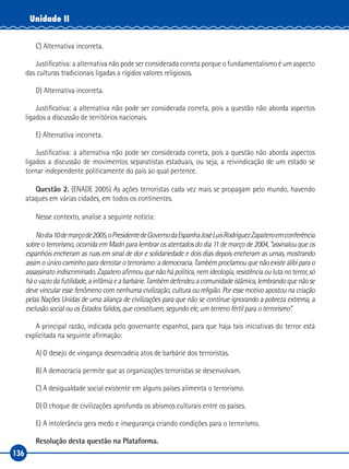 136
Unidade II
C) Alternativa incorreta.
Justificativa: a alternativa não pode ser considerada correta porque o fundamentalismo é um aspecto
das culturas tradicionais ligadas a rígidos valores religiosos.
D) Alternativa incorreta.
Justificativa: a alternativa não pode ser considerada correta, pois a questão não aborda aspectos
ligados a discussão de territórios nacionais.
E) Alternativa incorreta.
Justificativa: a alternativa não pode ser considerada correta, pois a questão não aborda aspectos
ligados a discussão de movimentos separatistas estaduais, ou seja, a reivindicação de um estado se
tornar independente politicamente do país ao qual pertence.
Questão 2. (ENADE 2005) As ações terroristas cada vez mais se propagam pelo mundo, havendo
ataques em várias cidades, em todos os continentes.
Nesse contexto, analise a seguinte notícia:
Nodia10demarçode2005,oPresidentedeGovernodaEspanhaJoséLuisRodriguezZapateroemconferência
sobre o terrorismo, ocorrida em Madri para lembrar os atentados do dia 11 de março de 2004, “assinalou que os
espanhóis encheram as ruas em sinal de dor e solidariedade e dois dias depois encheram as urnas, mostrando
assim o único caminho para derrotar o terrorismo: a democracia. Também proclamou que não existe álibi para o
assassinatoindiscriminado.Zapateroafirmouquenãohápolítica,nemideologia,resistênciaoulutanoterror,só
háovaziodafutilidade,ainfâmiaeabarbárie.Tambémdefendeuacomunidadeislâmica,lembrandoquenãose
deve vincular esse fenômeno com nenhuma civilização, cultura ou religião. Por esse motivo apostou na criação
pelas Nações Unidas de uma aliança de civilizações para que não se continue ignorando a pobreza extrema, a
exclusão social ou os Estados falidos, que constituem, segundo ele, um terreno fértil para o terrorismo”.
A principal razão, indicada pelo governante espanhol, para que haja tais iniciativas do terror está
explicitada na seguinte afirmação:
A)	O desejo de vingança desencadeia atos de barbárie dos terroristas.
B)	A democracia permite que as organizações terroristas se desenvolvam.
C)	A desigualdade social existente em alguns países alimenta o terrorismo.
D)	O choque de civilizações aprofunda os abismos culturais entre os países.
E)	A intolerância gera medo e insegurança criando condições para o terrorismo.
Resolução desta questão na Plataforma.
 
