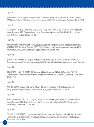 138
Figura 8
ALTO ORINOCO5.JPG. Largura: 800 pixels. Altura: 533 pixels. Tamanho: 78,69KB (80.582 bytes). Formato:
JPEG. Disponível em: <http://commons.wikimedia.org/wiki/File:Alto_orinoco5.jpg>. Acesso em: 27 abr. 2011.
Figura 9
ELK FOOT OF THE TAOS TRIBE.JPG. Largura: 263 pixels. Altura: 598 pixels. Tamanho: 36,11KB (36.973
bytes). Formato: JPEG. Disponível em: <http://commons.wikimedia.org/wiki/File:Elk_Foot_of_the_
Taos_tribe.jpg>. Acesso em: 27 abr. 2011.
Figura 10
AMERIKANSKA FOLK, NORDISK FAMILJEBOK.JPG. Largura: 780 pixels. Altura: 599 pixels. Tamanho:
154,81KB (158.524 bytes). Formato: JPEG. Disponível em: <http://commons.wikimedia.org/wiki/File:
Amerikanska_folk,_Nordisk_familjebok.jpg>. Acesso em: 27 abr. 2011.
Figura 11
2006‑10‑18DAHLIA03M.JPG. Largura: 2.848 pixels. Altura: 2.136 pixels. Tamanho: 383 KB Formato: JPEG.
Disponível em: <http://commons.wikimedia.org/wiki/File:2006‑10‑18Dahlia03m.jpg>. Acesso em: 27 abr. 2011.
Figura 12
22308788V1_150X150_FRONT.JPG. Largura: 148 pixels. Altura: 148 pixels. Tamanho: 383 KB.
Disponível em: <http://images.cafepress.com/product/22308788v1_150x150_Front.jpg>. Acesso em:
30 abr. 2011.
Figura 13
ARTE09_TH.JPG. Largura: 127 pixels. Altura: 168 pixels. Tamanho: 19,4 KB. Disponível em:
<http://images.clix.pt/canais/postais/thumbs/arte09_th.jpg>. Acesso em: 30 1br. 2011.
Figura 14
VIKING SWORDS CLOSEUP.JPG. Largura: 689 pixels. Altura: 600 pixels. Tamanho: 71,89KB (73.619
bytes). Formato: JPEG. Disponível em: <http://commons.wikimedia.org/wiki/File:Viking_swords_
closeup.jpg>. Acesso em: 27 abr. 2011.
Figura 15
CONSUL ET LICTORES.JPG. Largura: 400 pixels. Altura: 380 pixels. Tamanho: 57,35KB (58.726 bytes).
Formato: JPEG. Disponível em: <http://commons.wikimedia.org/wiki/File:Consul_et_lictores.jpg>.
Acesso em: 27 abr. 2011.
 