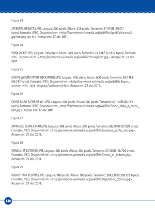 140
Figura 23
JACEKPALKIEWICZ3.JPG. Largura: 800 pixels. Altura: 538 pixels. Tamanho: 87,47KB (89.571
bytes). Formato: JPEG. Disponível em: <http://commons.wikimedia.org/wiki/File:JacekPalkiewicz3.
jpg?uselang=pt-br>. Acesso em: 27 abr. 2011.
Figura 24
PUNKJACKET.JPG. Largura: 249 pixels. Altura: 449 pixels. Tamanho: 21,33KB (21.839 bytes). Formato:
JPEG. Disponível em: <http://commons.wikimedia.org/wiki/File:Punkjacket.jpg>. Acesso em: 27 abr.
2011.
Figura 25
KAYAN WOMAN WITH NECK RINGS.JPG. Largura: 400 pixels. Altura: 600 pixels. Tamanho: 67,14KB
(68.747 bytes). Formato: JPEG. Disponível em: <http://commons.wikimedia.org/wiki/File:Kayan_
woman_with_neck_rings.jpg?uselang=pt-br>. Acesso em: 27 abr. 2011.
Figura 26
CHINE MIAO À CORNE 601.JPG. Largura: 400 pixels. Altura: 600 pixels. Tamanho: 67,14KB (68.747
bytes). Formato: JPEG. Disponível em: <http://commons.wikimedia.org/wiki/File:Chine_Miao_à_corne_
601.jpg>. Acesso em: 27 abr. 2011.
Figura 27
JAPANESE SURFER HAIR.JPG. Largura: 399 pixels. Altura: 599 pixels. Tamanho: 66,37KB (67.959 bytes).
Formato: JPEG. Disponível em: <http://commons.wikimedia.org/wiki/File:Japanese_surfer_hair.jpg>.
Acesso em: 27 abr. 2011.
Figura 28
CONSUL ET LICTORES.JPG. Largura: 400 pixels. Altura: 380 pixels. Tamanho: 57,35KB (58.726 bytes).
Formato: JPEG. Disponível em: <http://commons.wikimedia.org/wiki/File:Consul_et_lictores.jpg>.
Acesso em: 27 abr. 2011.
Figura 29
RAJASTHANI CLOTHES.JPG. Largura: 800 pixels. Altura: 600 pixels. Tamanho: 204,22KB (209.126 bytes).
Formato: JPEG. Disponível em: <http://commons.wikimedia.org/wiki/File:Rajasthani_clothes.jpg>.
Acesso em: 27 abr. 2011.
 