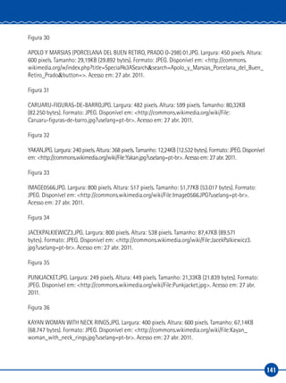 141
Figura 30
APOLO Y MARSIAS (PORCELANA DEL BUEN RETIRO, PRADO O‑298) 01.JPG. Largura: 450 pixels. Altura:
600 pixels. Tamanho: 29,19KB (29.892 bytes). Formato: JPEG. Disponível em: <http://commons.
wikimedia.org/w/index.php?title=Special%3ASearch&search=Apolo_y_Marsias_Porcelana_del_Buen_
Retiro_Prado&button=>. Acesso em: 27 abr. 2011.
Figura 31
CARUARU‑FIGURAS‑DE‑BARRO.JPG. Largura: 482 pixels. Altura: 599 pixels. Tamanho: 80,32KB
(82.250 bytes). Formato: JPEG. Disponível em: <http://commons.wikimedia.org/wiki/File:
Caruaru‑figuras‑de‑barro.jpg?uselang=pt‑br>. Acesso em: 27 abr. 2011.
Figura 32
YAKAN.JPG. Largura: 240 pixels. Altura: 368 pixels. Tamanho: 12,24KB (12.532 bytes). Formato: JPEG. Disponível
em: <http://commons.wikimedia.org/wiki/File:Yakan.jpg?uselang=pt‑br>. Acesso em: 27 abr. 2011.
Figura 33
IMAGE0566.JPG. Largura: 800 pixels. Altura: 517 pixels. Tamanho: 51,77KB (53.017 bytes). Formato:
JPEG. Disponível em: <http://commons.wikimedia.org/wiki/File:Image0566.JPG?uselang=pt‑br>.
Acesso em: 27 abr. 2011.
Figura 34
JACEKPALKIEWICZ3.JPG. Largura: 800 pixels. Altura: 538 pixels. Tamanho: 87,47KB (89.571
bytes). Formato: JPEG. Disponível em: <http://commons.wikimedia.org/wiki/File:JacekPalkiewicz3.
jpg?uselang=pt‑br>. Acesso em: 27 abr. 2011.
Figura 35
PUNKJACKET.JPG. Largura: 249 pixels. Altura: 449 pixels. Tamanho: 21,33KB (21.839 bytes). Formato:
JPEG. Disponível em: <http://commons.wikimedia.org/wiki/File:Punkjacket.jpg>. Acesso em: 27 abr.
2011.
Figura 36
KAYAN WOMAN WITH NECK RINGS.JPG. Largura: 400 pixels. Altura: 600 pixels. Tamanho: 67,14KB
(68.747 bytes). Formato: JPEG. Disponível em: <http://commons.wikimedia.org/wiki/File:Kayan_
woman_with_neck_rings.jpg?uselang=pt‑br>. Acesso em: 27 abr. 2011.
 