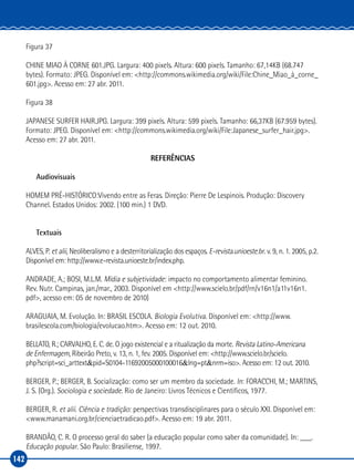 142
Figura 37
CHINE MIAO À CORNE 601.JPG. Largura: 400 pixels. Altura: 600 pixels. Tamanho: 67,14KB (68.747
bytes). Formato: JPEG. Disponível em: <http://commons.wikimedia.org/wiki/File:Chine_Miao_à_corne_
601.jpg>. Acesso em: 27 abr. 2011.
Figura 38
JAPANESE SURFER HAIR.JPG. Largura: 399 pixels. Altura: 599 pixels. Tamanho: 66,37KB (67.959 bytes).
Formato: JPEG. Disponível em: <http://commons.wikimedia.org/wiki/File:Japanese_surfer_hair.jpg>.
Acesso em: 27 abr. 2011.
REFERÊNCIAS
Audiovisuais
HOMEM PRÉ‑HISTÓRICO:Vivendo entre as Feras. Direção: Pierre De Lespinois. Produção: Discovery
Channel. Estados Unidos: 2002. (100 min.) 1 DVD.
Textuais
ALVES, P. et alii, Neoliberalismo e a desterritorialização dos espaços. E‑revista.unioeste.br. v. 9, n. 1. 2005, p.2.
Disponível em: http://www.e-revista.unioeste.br/index.php.
ANDRADE, A.; BOSI, M.L.M. Mídia e subjetividade: impacto no comportamento alimentar feminino.
Rev. Nutr. Campinas, jan./mar., 2003. Disponível em <http://www.scielo.br/pdf/rn/v16n1/a11v16n1.
pdf>, acesso em: 05 de novembro de 2010)
ARAGUAIA, M. Evolução. In: BRASIL ESCOLA. Biologia Evolutiva. Disponível em: <http://www.
brasilescola.com/biologia/evolucao.htm>. Acesso em: 12 out. 2010.
BELLATO, R.; CARVALHO, E. C. de. O jogo existencial e a ritualização da morte. Revista Latino‑Americana
de Enfermagem, Ribeirão Preto, v. 13, n. 1, fev. 2005. Disponível em: <http://www.scielo.br/scielo.
php?script=sci_arttext&pid=S0104‑11692005000100016&lng=pt&nrm=iso>. Acesso em: 12 out. 2010.
BERGER, P.; BERGER, B. Socialização: como ser um membro da sociedade. In: FORACCHI, M.; MARTINS,
J. S. (Org.). Sociologia e sociedade. Rio de Janeiro: Livros Técnicos e Científicos, 1977.
BERGER, R. et alii. Ciência e tradição: perspectivas transdisciplinares para o século XXI. Disponível em:
<www.manamani.org.br/cienciaetradicao.pdf>. Acesso em: 19 abr. 2011.
BRANDÃO, C. R. O processo geral do saber (a educação popular como saber da comunidade). In: ___.
Educação popular. São Paulo: Brasiliense, 1997.
 