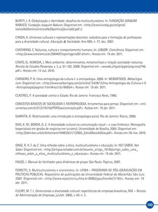 143
BURITY, J. A. Globalização e identidade: desafios do multiculturalismo. In: FUNDAÇÃO JOAQUIM
NABUCO. Fundação Joaquim Nabuco. Disponível em: <http://www.fundaj.gov.br/geral/
textos%20online/ciencia%20politica/jburity02.pdf>)
CANEN, A. Universos culturais e representações docentes: subsídios para a formação de professores
para a diversidade cultural. Educação & Sociedade. Ano XXII, n. 77, dez. 2001.
CANTARINO, C. Natureza, cultura e comportamento humano. In: LABJOR. Comciência. Disponível em:
<http://www.comciencia.br/200407/reportagens/07.shtml>. Acesso em: 19 abr. 2011.
CANTO, O.; ALMEIDA, J. Meio ambiente: determinismos, metamorfoses e relação sociedade‑natureza.
Revista de Estudos Paraenses, v. 3, p. 91‑102, 2008. Disponível em: <www6.ufrgs.br/pgdr/arquivos/746.
pdf>. Acesso em: 12 out. 2010.
CARNEIRO, P. N. Uma antropologia da cultura I: a antropologia. 2009. In: WEBARTIGOS. Webartigos.
com. Disponível em: <http://www.webartigos.com/articles/13428/1/Uma‑Antropologia‑da‑Cultura‑I‑A
‑Antropologia/pagina1.html#ixzz1Jo18d654>. Acesso em: 19 abr. 2011.
CLASTRES, P. A sociedade contra o Estado. Rio de Janeiro: Francisco Alves, 1990.
CONCEITOS BÁSICOS DE SOCIOLOGIA E ANTROPOLOGIA, ferramentas para pensar. Disponível em: <mit.
universia.com.br/21/21A218J/PDF/basicconcepts.pdf>. Acesso em: 19 abr. 2011.
DaMATTA, R. Relativizando: uma introdução à antropologia social. Rio de Janeiro: Rocco, 2000.
DIAS, K. M.; BORDA, G. Z. A diversidade cultural na comunicação visual – o caso Embratur. Monografia
(especialista em gestão de negócios em turismo), Universidade de Brasília, 2005. Disponível em:
<http://bdm.bce.unb.br/bitstream/10483/631/1/2005_KatiaMacedoDias.pdf>. Acesso em: 05 nov. 2010.
DINIZ, R. A. F. da C. Uma reflexão sobre a ética, multiculturalismo e educação. In: NET SABER. Net
Saber. Disponível em: <http://artigos.netsaber.com.br/resumo_artigo_10165/artigo_sobre_uma_
reflexao_sobre_a_etica,_multiculturalismo_e_educacao>. Acesso em: 19 abr. 2011.
FAILDE, I. Manual do facilitador para dinâmicas de grupo. São Paulo: Papirus, 2007.
FERRETTI, S. Multiculturalismo e sincretismo. In: UFMA – PROGRAMA DE PÓS‑GRADUAÇÃO EM
POLÍTICAS PÚBLICAS. Repositório de publicações da Universidade Federal do Maranhão. São Luís:
2007. Disponível em: <http://www.repositorio.ufma.br:8080/jspui/handle/1/183>. Acesso em: 19
abr. 2011.
FLEURY, M. T. L. Gerenciando a diversidade cultural: experiências de empresas brasileiras, RAE – Revista
de Administração de Empresas, jul./set. 2000, v. 40. n. 3.
 