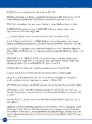 144
GEERTZ, C. A interpretação das culturas. Rio de Janeiro: LTC, 1989.
GIDDENS, A. Sociologia. 5. ed. Lisboa: Fundação Calouste Gulbenkian, 2007. Disponível em: <http://
cadernosociologia.blogspot.com/2009/01/valores‑e‑normas.html>. Acesso em: 19 abr. 2011.
GOMES, M. P. Antropologia: ciência do homem, filosofia da cultura. São Paulo: Contexto, 2009.
GUERRIERO, S. As origens do antropos. In: GUERRIERO, S. Antropos e psique: o outro e sua
subjetividade. São Paulo: Olho d´Água, 2005.
___. Antropos e psique: o outro e sua subjetividade. São Paulo: Olho d´Água, 2004.
GUIA, L. Do Paleolítico ao Neolítico. In: NOTA POSITIVA. Nota positiva. Disponível em: <http://www.
notapositiva.com/trab_professores/textos_apoio/historia/dopaleoaoneol.htm>. Acesso em: 19 abr. 2011.
GUSMÃO, N. M. M. Linguagem, cultura e alteridade: imagens do outro. In: Cadernos de Pesquisa, nº
107, jul. 1999, p. 41‑78. Disponível em: <http://www.scielo.br/pdf/cp/n107/n107a02.pdf>. Acesso em: 2
nov. 2010.
HANASHIRO, D. M. M.; CARVALHO, S. G. Diversidade cultural: panorama atual e reflexões para a
realidade brasileira. REA, ed. 47, V. 11, Nº 5, set./out. 2005. Disponível em: <http://www.seer.ufrgs.
br/index.php/read/article/viewFile/15190/8959>. Acesso em: 5 nov. 2010.
HOUAISS, A. Dicionário Houaiss da Língua Portuguesa. Rio de Janeiro: Objetiva, 2001.
LARAIA, R. de B. Cultura: um conceito antropológico. Rio de Janeiro: Jorge Zahar, 2006.
LEITÃO, D. K. A arte de sensibilizar o olhar – ou por que ensinar antropologia? In: <http://www.
geocities.com/deborakrischkeleitao/artigo.html>. Acesso em: 19 abr. 2011.
LÉVI‑STRAUSS, C. Introdução. In:MAUSS, M. Sociologia e antropologia. São Paulo: Cosac Naify, 2005.
MARCONDES, A. Teoria é a plataforma básica para os estudos biológicos. In: UOL. Portal UOL
Educação. Disponível em: <http://educacao.uol.com.br/biologia/ult1698u40.jhtm>. Acesso em: 12
out. 2010.
MASSINI‑CAGLIARI, G. Savage Girls and Wild Boys. A History of Feral Children. DELTA, 2003, vol.19,
no.1, p.201‑210.
MEDEIROS, A. P. Padrões gráficos para aplicação em revestimentos cerâmicos baseados na cultura
do litoral sul de Santa Catarina. 1997. Dissertação apresentada no Programa de Pós‑Graduação
em Engenharia de Produção da Universidade Federal de Santa Catarina para obtenção do grau de
Mestre em Engenharia. Disponível em: <http://www.eps.ufsc.br/disserta98/albertina/>. Acesso em:
22 out. 2010.
 