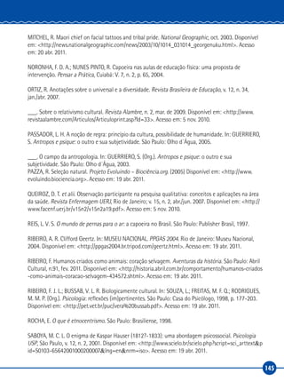 145
MITCHEL, R. Maori chief on facial tattoos and tribal pride. National Geographic, oct. 2003. Disponível
em: <http://news.nationalgeographic.com/news/2003/10/1014_031014_georgenuku.html>. Acesso
em: 20 abr. 2011.
NORONHA, F. D. A.; NUNES PINTO, R. Capoeira nas aulas de educação física: uma proposta de
intervenção. Pensar a Prática, Cuiabá: V. 7, n. 2, p. 65, 2004.
ORTIZ, R. Anotações sobre o universal e a diversidade. Revista Brasileira de Educação, v. 12, n. 34,
jan./abr. 2007.
___. Sobre o relativismo cultural. Revista Alambre, n. 2, mar. de 2009. Disponível em: <http://www.
revistaalambre.com/Articulos/Articuloprint.asp?Id=33>. Acesso em: 5 nov. 2010.
PASSADOR, L. H. A noção de regra: princípio da cultura, possibilidade de humanidade. In: GUERRIERO,
S. Antropos e psique: o outro e sua subjetividade. São Paulo: Olho d´Água, 2005.
___. O campo da antropologia. In: GUERRIERO, S. (Org.). Antropos e psique: o outro e sua
subjetividade. São Paulo: Olho d´Água, 2003.
PAZZA, R. Seleção natural. Projeto Evoluindo – Biociência.org. (2005) Disponível em: <http://www.
evoluindo.biociencia.org>. Acesso em: 19 abr. 2011.
QUEIROZ, D. T. et alii. Observação participante na pesquisa qualitativa: conceitos e aplicações na área
da saúde. Revista Enfermagem UERJ, Rio de Janeiro; v. 15, n. 2, abr./jun. 2007. Disponível em: <http://
www.facenf.uerj.br/v15n2/v15n2a19.pdf>. Acesso em: 5 nov. 2010.
REIS, L. V. S. O mundo de pernas para o ar: a capoeira no Brasil. São Paulo: Publisher Brasil, 1997.
RIBEIRO, A. R. Clifford Geertz. In: MUSEU NACIONAL. PPGAS 2004. Rio de Janeiro: Museu Nacional,
2004. Disponível em: <http://ppgas2004.br.tripod.com/geertz.html>. Acesso em: 19 abr. 2011.
RIBEIRO, F. Humanos criados como animais: coração selvagem. Aventuras da história. São Paulo: Abril
Cultural, n.91, fev. 2011. Disponível em: <http://historia.abril.com.br/comportamento/humanos‑criados
‑como‑animais‑coracao‑selvagem‑434572.shtml>. Acesso em: 19 abr. 2011.
RIBEIRO, F. J. L.; BUSSAB, V. L. R. Biologicamente cultural. In: SOUZA, L.; FREITAS, M. F. Q.; RODRIGUES,
M. M. P. (Org.). Psicologia: reflexões (im)pertinentes. São Paulo: Casa do Psicólogo, 1998, p. 177‑203.
Disponível em: <http://pet.vet.br/puc/vera%20bussab.pdf>. Acesso em: 19 abr. 2011.
ROCHA, E. O que é etnocentrismo. São Paulo: Brasiliense, 1998.
SABOYA, M. C. L. O enigma de Kaspar Hauser (1812?‑1833): uma abordagem psicossocial. Psicologia
USP, São Paulo, v. 12, n. 2, 2001. Disponível em: <http://www.scielo.br/scielo.php?script=sci_arttext&p
id=S0103‑65642001000200007&lng=en&nrm=iso>. Acesso em: 19 abr. 2011.
 