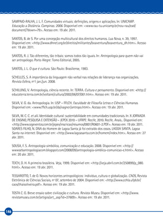146
SAMPAIO‑RALHA, J. L. F. Comunidades virtuais: definições, origens e aplicações. In: UNICAMP.
Educação a Distância. Campinas: 2006. Disponível em: <www.rau‑tu.unicamp.br/nou‑rau/ead/
document/?down=79>. Acesso em: 19 abr. 2011.
SANTOS, B. de S. Por uma concepção multicultural dos direitos humanos. Lua Nova, n. 39, 1997.
Disponível em: <http://www.dhnet.org.br/direitos/militantes/boaventura/boaventura_dh.htm>. Acesso
em: 19 abr. 2011.
SANTOS, R. J. Tão diferentes, tão tribais: somos todos tão iguais. In: Antropologia para quem não vai
ser antropólogo. Porto Alegre: Tomo Editorial, 2005.
SANTOS, J. L. O que é cultura. São Paulo: Brasiliense, 1983.
SCHELLES, S. A importância da linguagem não verbal nas relações de liderança nas organizações.
Revista Esfera, nº1 jan./jun. 2008.
SCHILLING, V. Antropologia, ciência recente. In: TERRA. Cultura e pensamento. Disponível em: <http://
educaterra.terra.com.br/voltaire/cultura/2002/06/07/001.htm>. Acesso em: 19 abr. 2011.
SILVA, V. G. da. Antropologia. In: USP – FFLCH. Faculdade de Filosofia Letras e Ciências Humanas.
Disponível em: <www.fflch.usp.br/da/vagner/antropo.html>. Acesso em: 19 abr. 2011.
SILVA, W. C. C. et alii. Identidade cultural: sustentabilidade em comunidades tradicionais. In: X JORNADA
DE ENSINO, PESQUISA E EXTENSÃO – JEPEX 2010 – UFRPE: Recife, 2010. Recife. Anais... Disponível em:
<http://www.sigeventos.com.br/jepex/inscricao/resumos/0001/R0601‑2.PDF>. Acesso em: 19 abr. 2011.
SOARES FILHO, N. DNA do Homem de Lagoa Santa já foi extraído dos ossos. LAGOA SANTA. Lagoa
Santa na internet. Disponível em: <http://www.lagoasanta.com.br/homem/index.htm>. Acesso em: 27
abr. 2011.
SOUSA, F. S. Antropologia simbólica, comunicação e educação. 2008. Disponível em: <http://
wwwsebantropologiacom.blogspot.com/2008/09/antropologia‑simblica‑comunicao‑e.html>. Acesso
em: 20 abr. 2011.
TEICH, D. H. A primeira brasileira. Veja, 1999. Disponível em: <http://veja.abril.com.br/250899/p_080.
html>. Acesso em: 19 abr. 2011.
TESSAROTTO, T. de O. Novos horizontes antropológicos: indivíduo, cultura e globalização. CAOS, Revista
Eletrônica de Ciências Sociais, nº 07, setembro de 2004. Disponível em: <http://www.cchla.ufpb.br/
caos/thaisoliveira.pdf>. Acesso em: 19 abr. 2011.
TOSTA C. G. Breve ensaio sobre civilização e cultura. Revista Museu. Disponível em: <http://www.
revistamuseu.com.br/artigos/art_.asp?id=27609>. Acesso em: 19 abr. 2011.
 