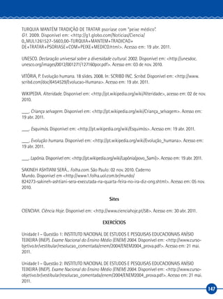 147
TURQUIA MANTÉM TRADIÇÃO DE TRATAR psoríase com “peixe médico”.
G1. 2009. Disponível em: <http://g1.globo.com/Noticias/Ciencia/
0,,MUL1261527‑5603,00‑TURQUIA+MANTEM+TRADICAO+
DE+TRATAR+PSORIASE+COM+PEIXE+MEDICO.html>. Acesso em: 19 abr. 2011.
UNESCO. Declaração universal sobre a diversidade cultural. 2002. Disponível em: <http://unesdoc.
unesco.org/images/0012/001271/127160por.pdf>. Acesso em: 03 de nov. 2010.
VITÓRIA, P. Evolução humana. 18 slides. 2008. In: SCRIBD INC. Scribd. Disponível em: <http://www.
scribd.com/doc/6454529/Evolucao‑Humana>. Acesso em: 19 abr. 2011.
WIKIPEDIA. Alteridade. Disponível em: <http://pt.wikipedia.org/wiki/Alteridade>, acesso em: 02 de nov.
2010.
___. Criança selvagem. Disponível em: <http://pt.wikipedia.org/wiki/Criança_selvagem>. Acesso em:
19 abr. 2011.
___. Esquimós. Disponível em: <http://pt.wikipedia.org/wiki/Esquimós>. Acesso em: 19 abr. 2011.
___. Evolução humana. Disponível em: <http://pt.wikipedia.org/wiki/Evolução_humana>. Acesso em:
19 abr. 2011.
___. Lapônia. Disponível em: <http://pt.wikipedia.org/wiki/Lapônia(povo_Sami)>. Acesso em: 19 abr. 2011.
SAKINEH ASHTIANI SERÁ... Folha.com. São Paulo: 02 nov. 2010. Caderno
Mundo. Disponível em <http://www1.folha.uol.com.br/mundo/
824273‑sakineh‑ashtiani‑sera‑executada‑na‑quarta‑feira‑no‑ira‑diz‑ong.shtml>. Acesso em: 05 nov.
2010.
Sites
CIENCIAH. Ciência Hoje. Disponível em: <http://www.cienciahoje.pt/58>. Acesso em: 30 abr. 2011.
EXERCÍCIOS
Unidade I – Questão 1: INSTITUTO NACIONAL DE ESTUDOS E PESQUISAS EDUCACIONAIS ANÍSIO
TEIXEIRA (INEP). Exame Nacional do Ensino Médio (ENEM) 2004. Disponível em: <http://www.curso-
bjetivo.br/vestibular/resolucao_comentada/enem/2004/ENEM2004_prova.pdf>. Acesso em: 21 mai.
2011.
Unidade I – Questão 2: INSTITUTO NACIONAL DE ESTUDOS E PESQUISAS EDUCACIONAIS ANÍSIO
TEIXEIRA (INEP). Exame Nacional do Ensino Médio (ENEM) 2004. Disponível em: <http://www.curso-
objetivo.br/vestibular/resolucao_comentada/enem/2004/ENEM2004_prova.pdf>. Acesso em: 21 mai.
2011.
 