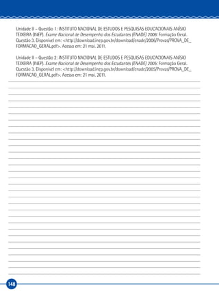 148
Unidade II – Questão 1: INSTITUTO NACIONAL DE ESTUDOS E PESQUISAS EDUCACIONAIS ANÍSIO
TEIXEIRA (INEP). Exame Nacional de Desempenho dos Estudantes (ENADE) 2006: Formação Geral.
Questão 3. Disponível em: <http://download.inep.gov.br/download/enade/2006/Provas/PROVA_DE_
FORMACAO_GERAL.pdf>. Acesso em: 21 mai. 2011.
Unidade II – Questão 2: INSTITUTO NACIONAL DE ESTUDOS E PESQUISAS EDUCACIONAIS ANÍSIO
TEIXEIRA (INEP). Exame Nacional de Desempenho dos Estudantes (ENADE) 2005: Formação Geral.
Questão 3. Disponível em: <http://download.inep.gov.br/download/enade/2005/Provas/PROVA_DE_
FORMACAO_GERAL.pdf>. Acesso em: 21 mai. 2011.
 