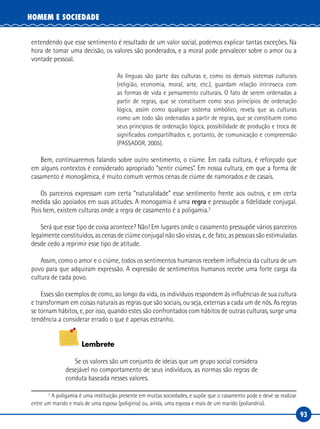 93
HOMEM E SOCIEDADE
entendendo que esse sentimento é resultado de um valor social, podemos explicar tantas exceções. Na
hora de tomar uma decisão, os valores são ponderados, e a moral pode prevalecer sobre o amor ou a
vontade pessoal.
As línguas são parte das culturas e, como os demais sistemas culturais
(religião, economia, moral, arte, etc.), guardam relação intrínseca com
as formas de vida e pensamento culturais. O fato de serem ordenadas a
partir de regras, que se constituem como seus princípios de ordenação
lógica, assim como qualquer sistema simbólico, revela que as culturas
como um todo são ordenadas a partir de regras, que se constituem como
seus princípios de ordenação lógica, possibilidade de produção e troca de
significados compartilhados e, portanto, de comunicação e compreensão
(PASSADOR, 2005).
Bem, continuaremos falando sobre outro sentimento, o ciúme. Em cada cultura, é reforçado que
em alguns contextos é considerado apropriado “sentir ciúmes”. Em nossa cultura, em que a forma de
casamento é monogâmica, é muito comum vermos cenas de ciúme de namorados e de casais.
Os parceiros expressam com certa “naturalidade” esse sentimento frente aos outros, e em certa
medida são apoiados em suas atitudes. A monogamia é uma regra e pressupõe a fidelidade conjugal.
Pois bem, existem culturas onde a regra de casamento é a poligamia.2
Será que esse tipo de coisa acontece? Não! Em lugares onde o casamento pressupõe vários parceiros
legalmente constituídos, as cenas de ciúme conjugal não são vistas, e, de fato, as pessoas são estimuladas
desde cedo a reprimir esse tipo de atitude.
Assim, como o amor e o ciúme, todos os sentimentos humanos recebem influência da cultura de um
povo para que adquiram expressão. A expressão de sentimentos humanos recebe uma forte carga da
cultura de cada povo.
Esses são exemplos de como, ao longo da vida, os indivíduos respondem às influências de sua cultura
e transformam em coisas naturais as regras que são sociais, ou seja, externas a cada um de nós. As regras
se tornam hábitos, e, por isso, quando estes são confrontados com hábitos de outras culturas, surge uma
tendência a considerar errado o que é apenas estranho.
Lembrete
Se os valores são um conjunto de ideias que um grupo social considera
desejável no comportamento de seus indivíduos, as normas são regras de
conduta baseada nesses valores.
2
A poligamia é uma instituição presente em muitas sociedades, e supõe que o casamento pode e deve se realizar
entre um marido e mais de uma esposa (poliginia) ou, ainda, uma esposa e mais de um marido (poliandria).
 