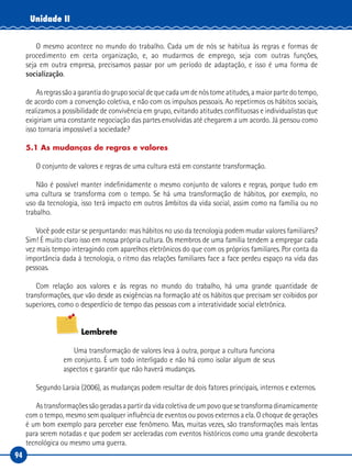 94
Unidade II
O mesmo acontece no mundo do trabalho. Cada um de nós se habitua às regras e formas de
procedimento em certa organização, e, ao mudarmos de emprego, seja com outras funções,
seja em outra empresa, precisamos passar por um período de adaptação, e isso é uma forma de
socialização.
Asregrassãoagarantiadogruposocialdequecadaumdenóstomeatitudes,amaiorpartedotempo,
de acordo com a convenção coletiva, e não com os impulsos pessoais. Ao repetirmos os hábitos sociais,
realizamos a possibilidade de convivência em grupo, evitando atitudes conflituosas e individualistas que
exigiriam uma constante negociação das partes envolvidas até chegarem a um acordo. Já pensou como
isso tornaria impossível a sociedade?
5.1 As mudanças de regras e valores
O conjunto de valores e regras de uma cultura está em constante transformação.
Não é possível manter indefinidamente o mesmo conjunto de valores e regras, porque tudo em
uma cultura se transforma com o tempo. Se há uma transformação de hábitos, por exemplo, no
uso da tecnologia, isso terá impacto em outros âmbitos da vida social, assim como na família ou no
trabalho.
Você pode estar se perguntando: mas hábitos no uso da tecnologia podem mudar valores familiares?
Sim! É muito claro isso em nossa própria cultura. Os membros de uma família tendem a empregar cada
vez mais tempo interagindo com aparelhos eletrônicos do que com os próprios familiares. Por conta da
importância dada à tecnologia, o ritmo das relações familiares face a face perdeu espaço na vida das
pessoas.
Com relação aos valores e às regras no mundo do trabalho, há uma grande quantidade de
transformações, que vão desde as exigências na formação até os hábitos que precisam ser coibidos por
superiores, como o desperdício de tempo das pessoas com a interatividade social eletrônica.
Lembrete
Uma transformação de valores leva à outra, porque a cultura funciona
em conjunto. É um todo interligado e não há como isolar algum de seus
aspectos e garantir que não haverá mudanças.
Segundo Laraia (2006), as mudanças podem resultar de dois fatores principais, internos e externos.
Astransformaçõessãogeradasapartirdavidacoletivadeumpovoquesetransformadinamicamente
com o tempo, mesmo sem qualquer influência de eventos ou povos externos a ela. O choque de gerações
é um bom exemplo para perceber esse fenômeno. Mas, muitas vezes, são transformações mais lentas
para serem notadas e que podem ser aceleradas com eventos históricos como uma grande descoberta
tecnológica ou mesmo uma guerra.
 