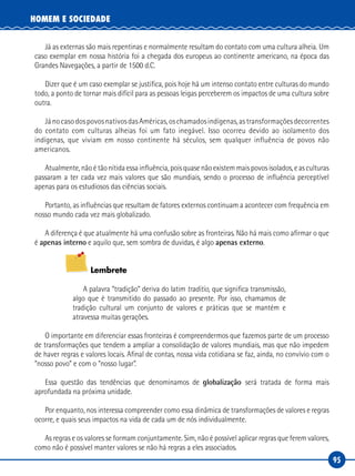 95
HOMEM E SOCIEDADE
Já as externas são mais repentinas e normalmente resultam do contato com uma cultura alheia. Um
caso exemplar em nossa história foi a chegada dos europeus ao continente americano, na época das
Grandes Navegações, a partir de 1500 d.C.
Dizer que é um caso exemplar se justifica, pois hoje há um intenso contato entre culturas do mundo
todo, a ponto de tornar mais difícil para as pessoas leigas perceberem os impactos de uma cultura sobre
outra.
JánocasodospovosnativosdasAméricas,oschamadosindígenas,astransformaçõesdecorrentes
do contato com culturas alheias foi um fato inegável. Isso ocorreu devido ao isolamento dos
indígenas, que viviam em nosso continente há séculos, sem qualquer influência de povos não
americanos.
Atualmente, não é tão nítida essa influência, pois quase não existem mais povos isolados, e as culturas
passaram a ter cada vez mais valores que são mundiais, sendo o processo de influência perceptível
apenas para os estudiosos das ciências sociais.
Portanto, as influências que resultam de fatores externos continuam a acontecer com frequência em
nosso mundo cada vez mais globalizado.
A diferença é que atualmente há uma confusão sobre as fronteiras. Não há mais como afirmar o que
é apenas interno e aquilo que, sem sombra de duvidas, é algo apenas externo.
Lembrete
A palavra “tradição” deriva do latim traditio, que significa transmissão,
algo que é transmitido do passado ao presente. Por isso, chamamos de
tradição cultural um conjunto de valores e práticas que se mantém e
atravessa muitas gerações.
O importante em diferenciar essas fronteiras é compreendermos que fazemos parte de um processo
de transformações que tendem a ampliar a consolidação de valores mundiais, mas que não impedem
de haver regras e valores locais. Afinal de contas, nossa vida cotidiana se faz, ainda, no convívio com o
“nosso povo” e com o “nosso lugar”.
Essa questão das tendências que denominamos de globalização será tratada de forma mais
aprofundada na próxima unidade.
Por enquanto, nos interessa compreender como essa dinâmica de transformações de valores e regras
ocorre, e quais seus impactos na vida de cada um de nós individualmente.
As regras e os valores se formam conjuntamente. Sim, não é possível aplicar regras que ferem valores,
como não é possível manter valores se não há regras a eles associados.
 