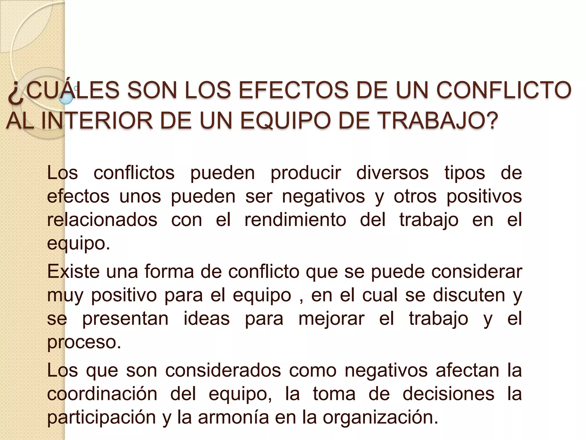 ¿CUÁLES SON LOS EFECTOS DE UN CONFLICTO
AL INTERIOR DE UN EQUIPO DE TRABAJO?
Los conflictos pueden producir diversos tipos de
efectos unos pueden ser negativos y otros positivos
relacionados con el rendimiento del trabajo en el
equipo.
Existe una forma de conflicto que se puede considerar
muy positivo para el equipo , en el cual se discuten y
se presentan ideas para mejorar el trabajo y el
proceso.
Los que son considerados como negativos afectan la
coordinación del equipo, la toma de decisiones la
participación y la armonía en la organización.
 