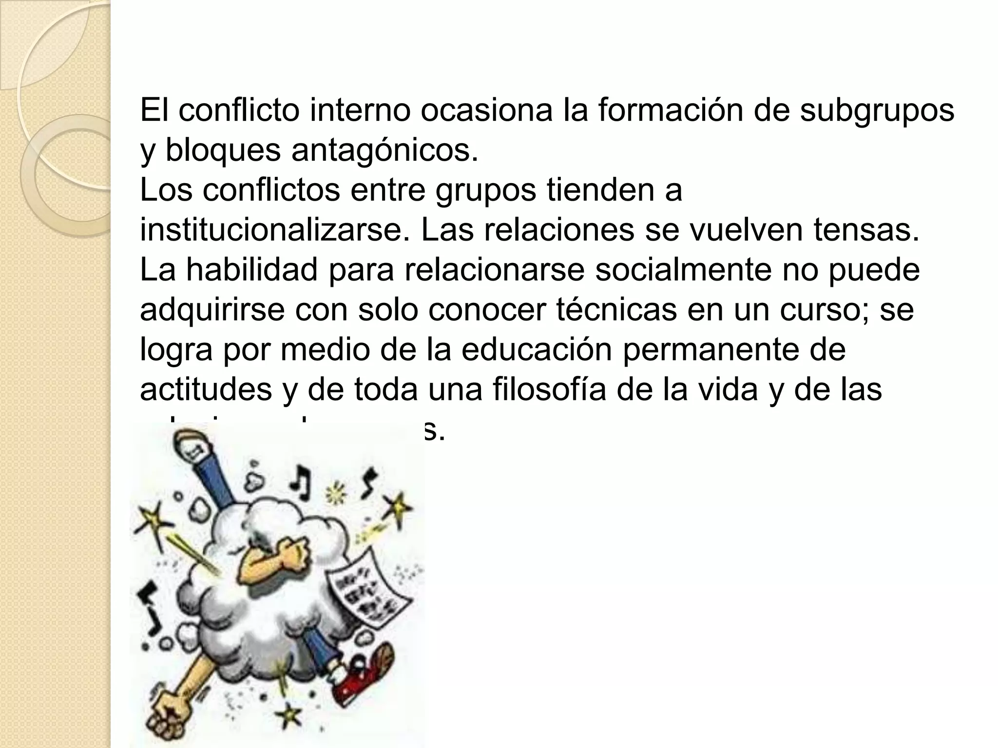 El conflicto interno ocasiona la formación de subgrupos
y bloques antagónicos.
Los conflictos entre grupos tienden a
institucionalizarse. Las relaciones se vuelven tensas.
La habilidad para relacionarse socialmente no puede
adquirirse con solo conocer técnicas en un curso; se
logra por medio de la educación permanente de
actitudes y de toda una filosofía de la vida y de las
relaciones humanas.
 
