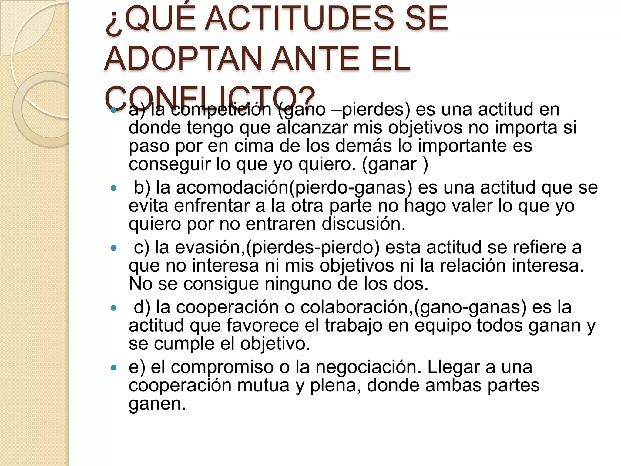 ¿QUÉ ACTITUDES SE
ADOPTAN ANTE EL
CONFLICTO? a) la competición (gano –pierdes) es una actitud en
donde tengo que alcanzar mis objetivos no importa si
paso por en cima de los demás lo importante es
conseguir lo que yo quiero. (ganar )
 b) la acomodación(pierdo-ganas) es una actitud que se
evita enfrentar a la otra parte no hago valer lo que yo
quiero por no entraren discusión.
 c) la evasión,(pierdes-pierdo) esta actitud se refiere a
que no interesa ni mis objetivos ni la relación interesa.
No se consigue ninguno de los dos.
 d) la cooperación o colaboración,(gano-ganas) es la
actitud que favorece el trabajo en equipo todos ganan y
se cumple el objetivo.
 e) el compromiso o la negociación. Llegar a una
cooperación mutua y plena, donde ambas partes
ganen.
 