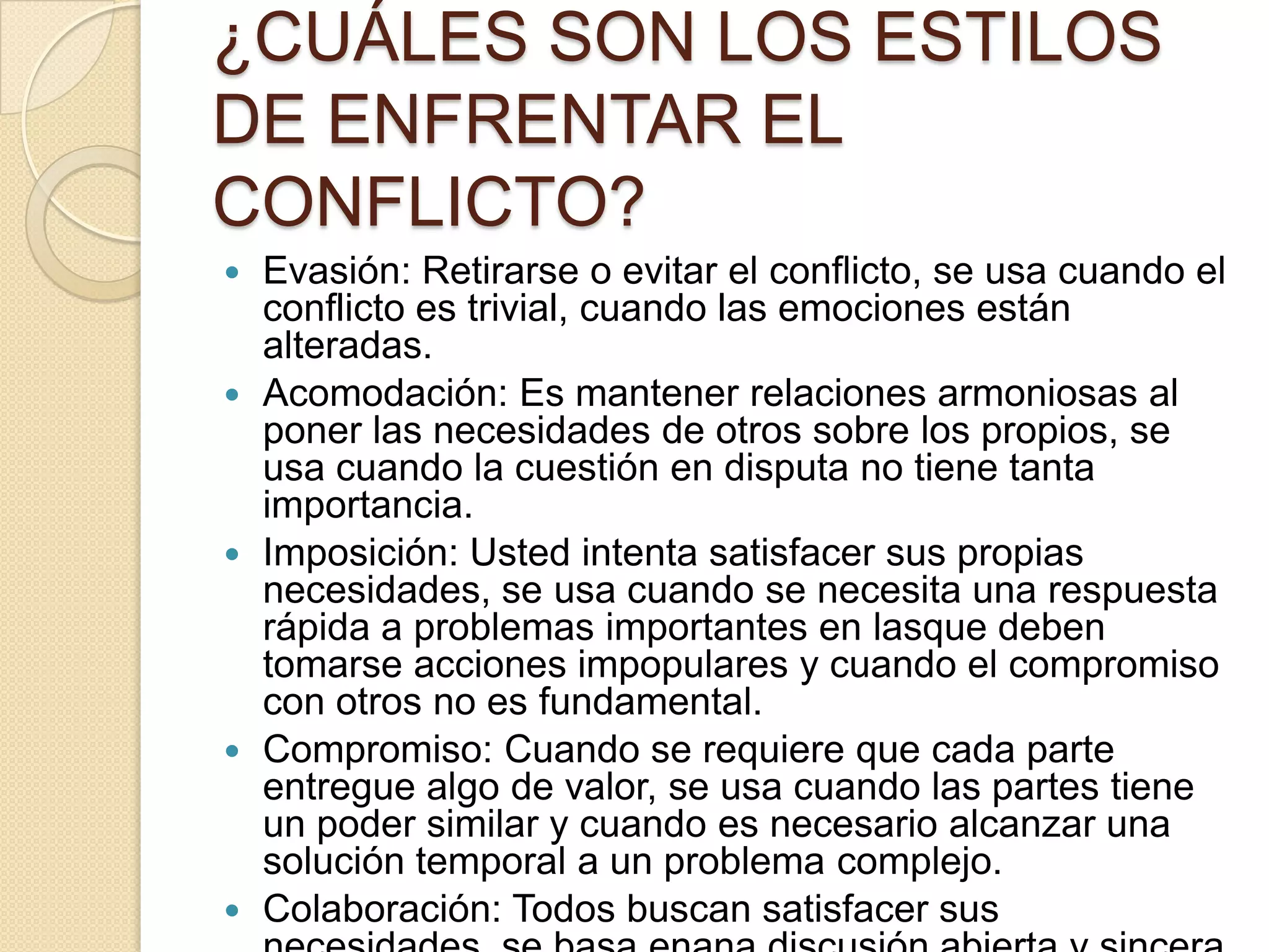 ¿CUÁLES SON LOS ESTILOS
DE ENFRENTAR EL
CONFLICTO?
 Evasión: Retirarse o evitar el conflicto, se usa cuando el
conflicto es trivial, cuando las emociones están
alteradas.
 Acomodación: Es mantener relaciones armoniosas al
poner las necesidades de otros sobre los propios, se
usa cuando la cuestión en disputa no tiene tanta
importancia.
 Imposición: Usted intenta satisfacer sus propias
necesidades, se usa cuando se necesita una respuesta
rápida a problemas importantes en lasque deben
tomarse acciones impopulares y cuando el compromiso
con otros no es fundamental.
 Compromiso: Cuando se requiere que cada parte
entregue algo de valor, se usa cuando las partes tiene
un poder similar y cuando es necesario alcanzar una
solución temporal a un problema complejo.
 Colaboración: Todos buscan satisfacer sus
 