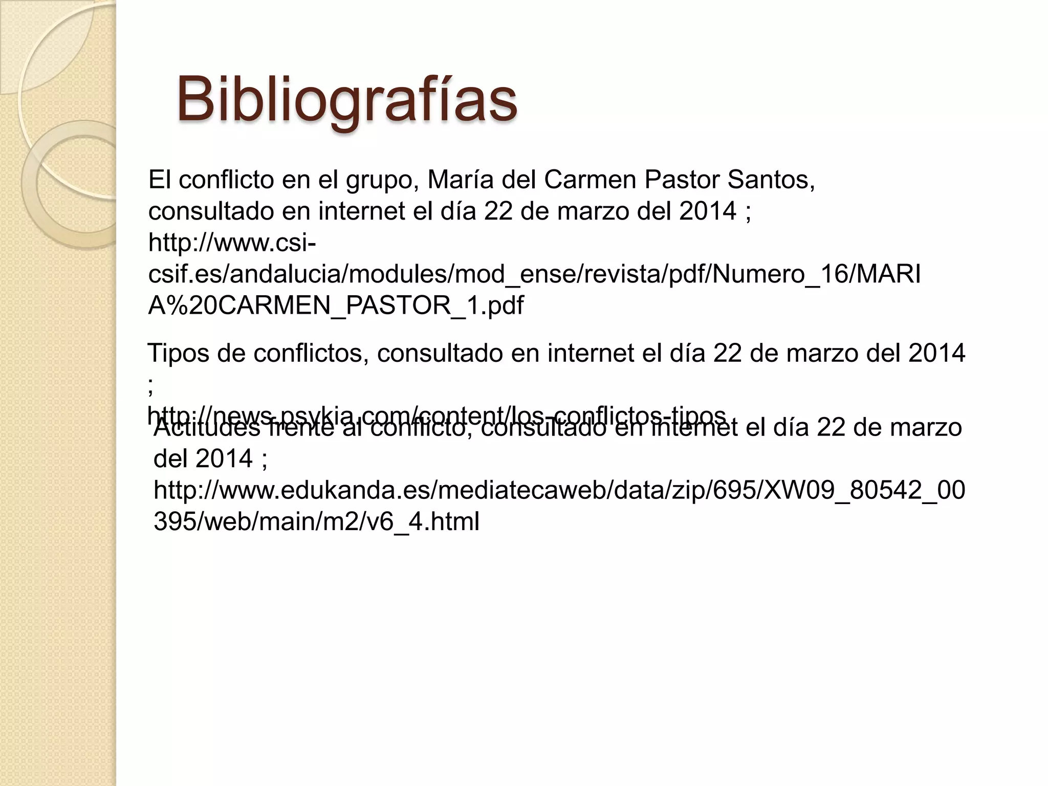 Bibliografías
El conflicto en el grupo, María del Carmen Pastor Santos,
consultado en internet el día 22 de marzo del 2014 ;
http://www.csi-
csif.es/andalucia/modules/mod_ense/revista/pdf/Numero_16/MARI
A%20CARMEN_PASTOR_1.pdf
Tipos de conflictos, consultado en internet el día 22 de marzo del 2014
;
http://news.psykia.com/content/los-conflictos-tiposActitudes frente al conflicto, consultado en internet el día 22 de marzo
del 2014 ;
http://www.edukanda.es/mediatecaweb/data/zip/695/XW09_80542_00
395/web/main/m2/v6_4.html
 