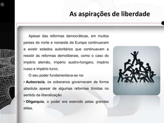 As aspirações de liberdade

   Apesar das reformas democráticas, em muitos
países do norte e noroeste da Europa continuavam
a existir estados autoritários que continuavam a
resistir às reformas demoliberais, como o caso do
império alemão, império austro-húngaro, império
russo e império turco.
   O seu poder fundamentava-se na:
• Autocracia, os soberanos governavam de forma
absoluta apesar de algumas reformas tímidas no
sentido da liberalização.
• Oligarquia, o poder era exercido pelas grandes
elites.
 
