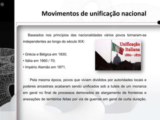 Movimentos de unificação nacional

   Baseados nos princípios das nacionalidades vários povos tornaram-se
independentes ao longo do século XIX:


• Grécia e Bélgica em 1830;
• Itália em 1860 / 70;
• Império Alemão em 1871.


    Pela mesma época, povos que viviam divididos por autoridades locais e
poderes ancestrais acabaram sendo unificados sob a tutela de um monarca
em geral no final de processos demorados de alargamento de fronteiras e
anexações de territórios feitas por via de guerras em geral de curta duração.
 