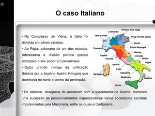 O caso Italiano


• No Congresso de Viena, a Itália foi
dividida em vários estados.
• Ao Papa, soberano de um dos estados,
interessava   a    divisão    política   porque
reforçava o seu poder e o preservava.
• Outro   grande    inimigo    da    unificação
italiana era o Império Austro Húngaro que
dominava no norte e centro da península.


• Os italianos, desejosos de acabarem com a supremacia da Áustria, iniciaram
uma sucessão de pronunciamentos organizando-se várias sociedades secretas
impulsionadas pela Maçonaria, entre as quais a Carbonária.
 