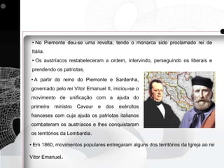 • No Piemonte deu-se uma revolta, tendo o monarca sido proclamado rei de
 Itália.
 • Os austríacos restabeleceram a ordem, intervindo, perseguindo os liberais e
 prendendo os patriotas.

• A partir do reino do Piemonte e Sardenha,
governado pelo rei Vítor Emanuel II, iniciou-se o
movimento de unificação com a ajuda do
primeiro   ministro   Cavour   e   dos   exércitos
franceses com cuja ajuda os patriotas italianos
combateram os austríacos e lhes conquistaram
os territórios da Lombardia.

• Em 1860, movimentos populares entregaram alguns dos territórios da Igreja ao rei

Vítor Emanuel.
 
