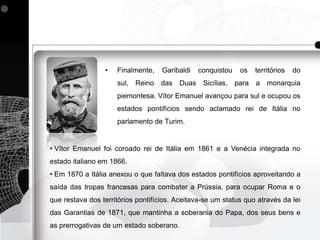 •   Finalmente,    Garibaldi   conquistou   os   territórios   do
                     sul, Reino das Duas Sicílias, para a monarquia
                     piemontesa. Vítor Emanuel avançou para sul e ocupou os
                     estados pontifícios sendo aclamado rei de Itália no
                     parlamento de Turim.


• Vítor Emanuel foi coroado rei de Itália em 1861 e a Venécia integrada no
estado italiano em 1866.
• Em 1870 a Itália anexou o que faltava dos estados pontifícios aproveitando a
saída das tropas francesas para combater a Prússia, para ocupar Roma e o
que restava dos territórios pontifícios. Aceitava-se um status quo através da lei
das Garantias de 1871, que mantinha a soberania do Papa, dos seus bens e
as prerrogativas de um estado soberano.
 