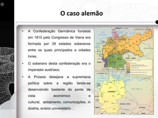 O caso alemão

•   A Confederação Germânica fundada
    em 1815 pelo Congresso de Viena era
    formada por 39 estados soberanos
    entre os quais principados e cidades
    livres.

•   O soberano desta confederação era o
    imperador austríaco.

•   A   Prússia   desejava    a    supremacia
    política   sobre    a   região   tendo-se
    desenvolvido bastante do ponto de
    vista              económico           e
    cultural, armamento, comunicações, in
    dústria, ensino universitário…
 