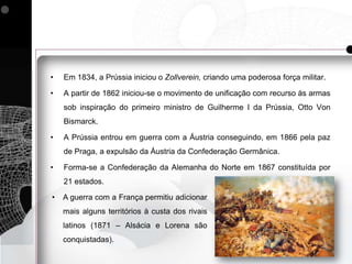 •   Em 1834, a Prússia iniciou o Zollverein, criando uma poderosa força militar.

•   A partir de 1862 iniciou-se o movimento de unificação com recurso às armas
    sob inspiração do primeiro ministro de Guilherme I da Prússia, Otto Von
    Bismarck.

•   A Prússia entrou em guerra com a Áustria conseguindo, em 1866 pela paz
    de Praga, a expulsão da Áustria da Confederação Germânica.

•   Forma-se a Confederação da Alemanha do Norte em 1867 constituída por
    21 estados.

•   A guerra com a França permitiu adicionar
    mais alguns territórios à custa dos rivais
    latinos (1871 – Alsácia e Lorena são
    conquistadas).
 