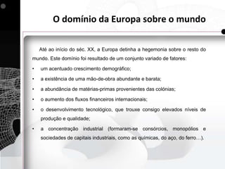 O domínio da Europa sobre o mundo

    Até ao início do séc. XX, a Europa detinha a hegemonia sobre o resto do
mundo. Este domínio foi resultado de um conjunto variado de fatores:

•   um acentuado crescimento demográfico;

•   a existência de uma mão-de-obra abundante e barata;

•   a abundância de matérias-primas provenientes das colónias;

•   o aumento dos fluxos financeiros internacionais;

•   o desenvolvimento tecnológico, que trouxe consigo elevados níveis de
    produção e qualidade;

•   a concentração industrial (formaram-se consórcios, monopólios e
    sociedades de capitais industriais, como as químicas, do aço, do ferro…).
 