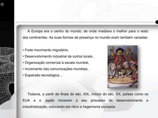 A Europa era o centro do mundo, de onde irradiava o melhor para o resto
dos continentes. As suas formas de presença no mundo eram também variadas:


• Forte movimento migratório,
• Desenvolvimento industrial de outros locais,
• Organização comercial à escala mundial,
• Incremento das comunicações mundiais,
• Expansão tecnológica…




   Todavia, a partir de finais do séc. XIX, inícios do séc. XX, países como os
EUA    e   o   Japão   iniciaram   o   seu   processo   de   desenvolvimento   e
industrialização, colocando em risco a hegemonia europeia.
 