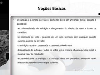 Noções Básicas

•   O sufrágio é o direito de voto e, como tal, deve ser universal, direto, secreto e
    periódico:

    a) universalidade do sufrágio - alargamento do direito de voto a todos os
    cidadãos;

    b) liberdade de voto - garantia de um voto formado sem qualquer coação
    exterior, pública ou privada;

    c) sufrágio secreto - pressupõe a pessoalidade do voto;

    d) igualdade de sufrágio - todos os votos têm a mesma eficácia jurídica legal, o
    mesmo valor de resultado;

    e) periodicidade do sufrágio - o sufrágio deve ser periódico, devendo haver
    renovação periódica dos cargos políticos.


                                                              In http://library.fes.de/pdf-files/bueros/angola/50000.pdf
 