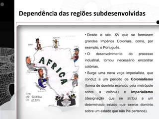 Dependência das regiões subdesenvolvidas

                    • Desde o séc. XV que se formaram
                    grandes Impérios Coloniais, como, por
                    exemplo, o Português.
                    •O      desenvolvimento              do        processo
                    industrial,     tornou   necessário            encontrar
                    colónias.
                    • Surge uma nova vaga imperialista, que
                    conduz a um período de Colonialismo
                    (forma de domínio exercido pela metrópole
                    sobre       a    colónia)        e     Imperialismo
                    (designação        que      se       atribui     a   um
                    determinado estado que exerce domínio
                    sobre um estado que não lhe pertence).
 