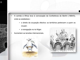 •   A corrida à África leva à convocação da Conferência de Berlim (1884/5),
    onde se estabelece :

          • o direito da ocupação efectiva: os territórios pertencem a quem os
            ocupar;

          • a navegação no rio Níger.

•   Aumentam as tensões internacionais.
 