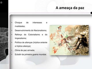 A ameaça da paz


•   Choque         de      interesses   e
    rivalidades;

•   Desenvolvimento do Nacionalismo;

•   Reforço do Colonialismo e do
    Imperalismo;

•   Política de alianças (tríplice entente
    e tríplice aliança);

•   Clima de paz armada;

•   Eclodir da primeira guerra mundial.
 