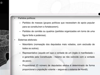 •   Partidos políticos:

     – Partidos de massas (grupos políticos que necessitam do apoio popular
        para se constituírem e fortalecerem).

     – Partidos de comités ou quadros (partidos organizados em torno de uma
        figura forte e poderosa).

•   Sistemas eleitorais:

     – Maioritário (nomeação dos deputados mais votados, com exclusão de
        todos os outros).

     – Representativo (aquele em que a vontade de um órgão é manifestada –
        e garantida pela Constituição - mesmo se não coincide com a vontade
        do povo).

     – Proporcional (O número de deputados eleitos é determinado de forma
        proporcional à população votante – segue-se o sistema de Hondt).
 