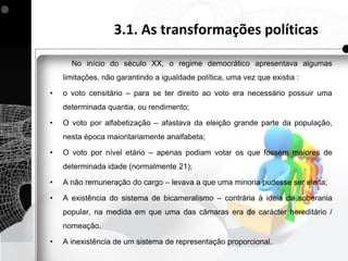 3.1. As transformações políticas

      No início do século XX, o regime democrático apresentava algumas
    limitações, não garantindo a igualdade política, uma vez que existia :

•   o voto censitário – para se ter direito ao voto era necessário possuir uma
    determinada quantia, ou rendimento;

•   O voto por alfabetização – afastava da eleição grande parte da população,
    nesta época maioritariamente analfabeta;

•   O voto por nível etário – apenas podiam votar os que fossem maiores de
    determinada idade (normalmente 21);

•   A não remuneração do cargo – levava a que uma minoria pudesse ser eleita;

•   A existência do sistema de bicameralismo – contrária à ideia de soberania
    popular, na medida em que uma das câmaras era de carácter hereditário /
    nomeação.

•   A inexistência de um sistema de representação proporcional.
 