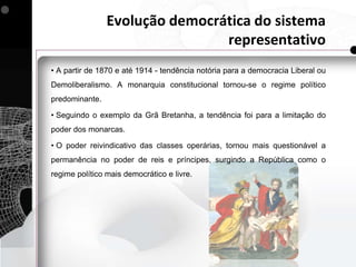 Evolução democrática do sistema
                                representativo
• A partir de 1870 e até 1914 - tendência notória para a democracia Liberal ou
Demoliberalismo. A monarquia constitucional tornou-se o regime político
predominante.

• Seguindo o exemplo da Grã Bretanha, a tendência foi para a limitação do
poder dos monarcas.

• O poder reivindicativo das classes operárias, tornou mais questionável a
permanência no poder de reis e príncipes, surgindo a República como o
regime político mais democrático e livre.
 