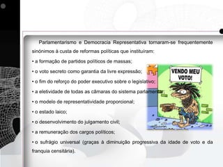 Parlamentarismo e Democracia Representativa tornaram-se frequentemente
sinónimos à custa de reformas políticas que instituíram:

• a formação de partidos políticos de massas;

• o voto secreto como garantia da livre expressão;

• o fim do reforço do poder executivo sobre o legislativo;

• a eletividade de todas as câmaras do sistema parlamentar;

• o modelo de representatividade proporcional;

• o estado laico;

• o desenvolvimento do julgamento civil;

• a remuneração dos cargos políticos;

• o sufrágio universal (graças à diminuição progressiva da idade de voto e da
franquia censitária).
 