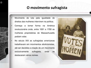 O movimento sufragista

•   Movimento de luta pela igualdade de
    direitos das mulheres intervirem na política.

•   Começa     a    tomar   forma    na   América
    revolucionária onde, entre 1691 e 1780 as
    mulheres proprietárias de Massachusetts
    podiam votar.

•   No século XIX as sufragistas americanas
    trabalhavam em movimentos abolicionistas,
    até ser decidida a criação de um movimento
    exclusivamente     sufragista,    onde     se
    destacaram vários nomes.
 