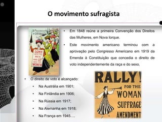 O movimento sufragista

                        •   Em 1848 reúne a primeira Convenção dos Direitos
                            das Mulheres, em Nova Iorque.

                        •   Este     movimento   americano   terminou   com   a
                            aprovação pelo Congresso Americano em 1919 da
                            Emenda à Constituição que concedia o direito de
                            voto independentemente da raça e do sexo.



•   O direito de voto é alcançado:

     •   Na Austrália em 1901;

     •   Na Finlândia em 1906;

     •   Na Rússia em 1917;

     •   Na Alemanha em 1918;

     •   Na França em 1945….
 