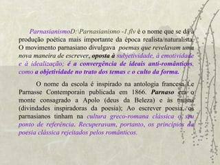 Parnasianismo D:\Parnasianismo -1.flv   é o nome que se dá à produção poética mais importante da época realista/naturalista. O movimento parnasiano divulgava  poemas que revelavam uma nova maneira de escrever ,  oposta à   subjetividade, à emotividade e à idealização;  é a convergência de ideais anti-românticos , como  a objetividade no trato dos temas  e  o culto da forma.   O nome da escola é inspirado na antologia francesa Le Parnasse Contemporain publicada em 1866.  Parnaso   era o monte consagrado a Apolo (deus da Beleza) e às musas (divindades inspiradoras da poesia); Ao escrever poesia, os parnasianos tinham na  cultura greco-romana clássica o seu ponto de referência .   Recuperavam ,   portanto ,   os princípios da poesia clássica rejeitados pelos românticos.  