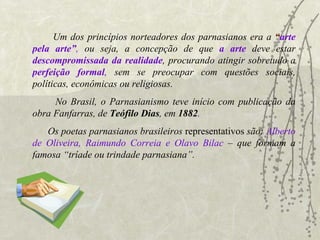 Um dos princípios norteadores dos parnasianos era a   “ arte pela arte” ,  ou seja, a concepção de que  a arte  deve estar  descompromissada da realidade , procurando atingir sobretudo a   perfeição formal ,  sem se preocupar com questões sociais, políticas, econômicas ou religiosas. No Brasil, o Parnasianismo teve início com publicação da obra   Fanfarras, de  Teófilo Dias , em  1882 . Os poetas parnasianos brasileiros  representativos  são:   Alberto de Oliveira, Raimundo Correia e Olavo Bilac   – que formam a famosa “tríade ou trindade parnasiana”.  