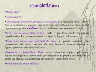   Objetividade ;   Arte pela arte ;   Aproximação entre arte literária e artes plásticas  a literatura como “ofício” leva o parnasiano a encarar essa arte como um trabalho sobretudo formal, cuja matéria-prima,  a palavra , deve ser cultivada com requintes técnicos;  Gosto por coisas e fatos exóticos :   tudo o que fosse muito comum era considerado pelos parnasianos como indigno de figurar na literatura; Visão mais carnal que espiritual do amor :   a  poesia  amorosa  dos parnasianos está  mais  próxima  do  relacionamento   humano comum; as figuras femininas não são idealizada;.   Inspiração na Antigüidade clássica   cenas  históricas, objetos,  paisagens,  figuras mitológicas e tudo o mais que oferecesse ao poeta a possibilidade de expor sua técnica, sua habilidade em construir  versos bem-feitos;   Predomínio da ordem indireta ; Características 