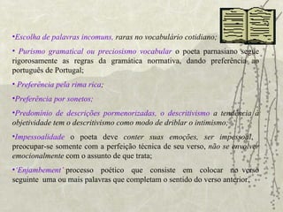 Escolha de palavras incomuns,  raras no vocabulário cotidiano; Purismo gramatical   ou preciosismo vocabular   o poeta parnasiano segue rigorosamente as regras da gramática normativa, dando preferência ao português de Portugal; Preferência pela rima rica ;   Preferência por sonetos; Predomínio de descrições pormenorizadas, o descritivismo  a tendência à objetividade tem o descritivismo como modo de driblar o intimismo; Impessoalidade   o poeta deve  conter suas emoções, ser impessoal ,  preocupar-se somente com a perfeição técnica de seu verso,  não se envolver emocionalmente  com o assunto de que trata; ‘ Enjambement’ : processo  poético  que  consiste  em  colocar  no verso seguinte  uma ou mais palavras que completam o sentido do verso anterior. 