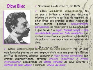 Olavo Bilac Nasceu no Rio de Janeiro, em 1865. Bilac D:\Via Láctea - Olavo Bilac.flv  foi um poeta brilhante. Aliou uma destreza técnica de perito à sutileza de espírito, ao olhar lírico dos grandes poetas. Apesar de ter escrito poemas  absolutamente parnasianos , na maior parte de sua produção o que se vê é o  rigor formal  aliado a uma  sensibilidade quase em tudo romântica . Em muitos momentos ele questiona a eficiência da palavra para expressar os estados da alma.  Morreu em 1918. Olavo Bilac D:\Língua portuguesa (de Olavo Bilac).flv  foi um dos mais louvados poetas de seu tempo, e ainda hoje tem prestígio. Foi um artífice da palavra, sabendo  conjugar o  rigor formal parnasiano  com grande   expressividade,   obtendo  efeitos imagéticos e ritmos interessantes , depositando  no  último terceto  de seus sonetos a  síntese de suas idéias , a chamada  “chave de ouro” . 