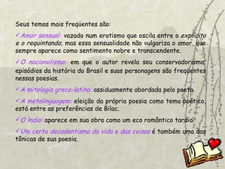 Seus temas mais freqüentes são: Amor sensual:   vazado num erotismo   que oscila entre o  explícito   e o   requintando ; mas essa sensualidade não vulgariza o amor, que sempre aparece como sentimento nobre e transcendente. O nacionalismo:   em  que o autor revela seu conservadorismo; episódios da história do Brasil e suas personagens são freqüentes nessas poesias.  A mitologia greco-latina:  assiduamente abordada pelo poeta. A metalinguagem:  eleição da própria poesia como tema poético, está entre as preferências de Bilac. O índio:  aparece em sua obra como um eco romântico tardio. Um certo decadentismo da vida e das coisas  é também uma das tônicas de sua poesia.  